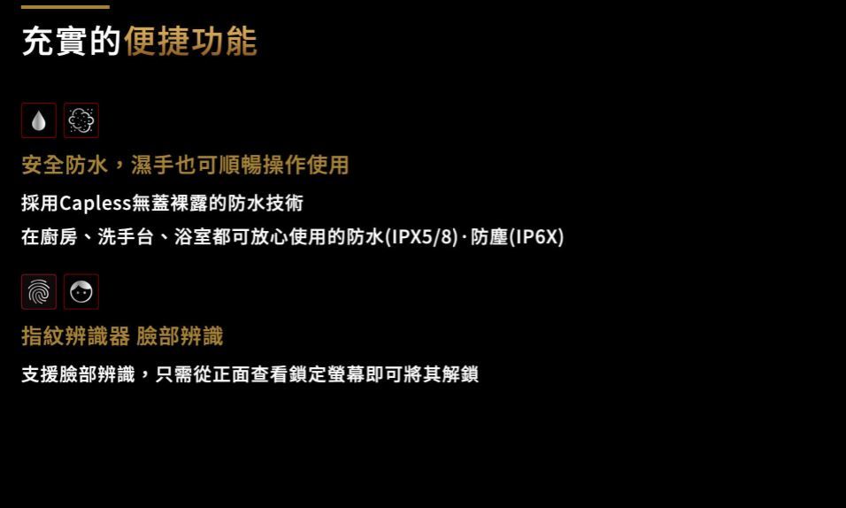 充實的便捷功能安全防水,濕手也可順暢操作使用採用Capless無蓋裸露的防水技術在廚房、洗手台、浴室都可放心使用的防水(IPX5/8)防塵(IP6X)指紋辨識器 臉部辨識支援臉部辨識,只需從正面查看鎖定螢幕即可將其解鎖