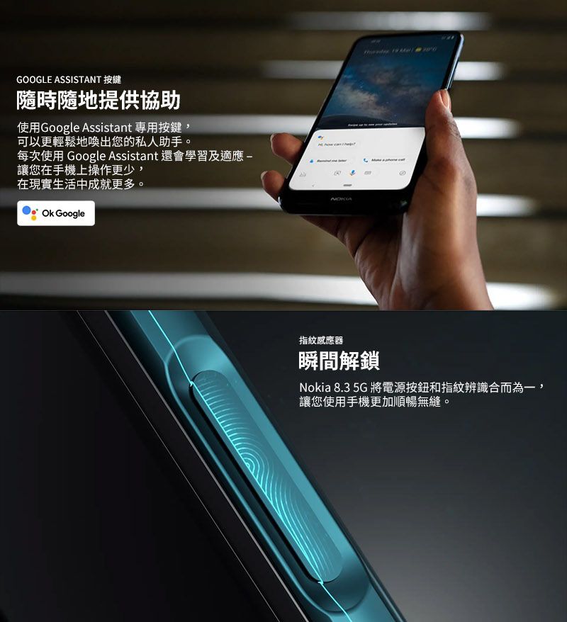 GOOGLE ASSISTANT 按鍵隨時隨地提供協助使用Google Assistant 專用按鍵,可以更輕鬆地喚出您的私人助手每次使用 Google Assistant 還會學習及適應讓您在手機上操作更少,在現實生活中成就更多 。 Google指紋感應器瞬間解鎖Nokia 8.3 5G 將電源按鈕和指紋辨識合而為一,讓您使用手機更加順暢無縫。