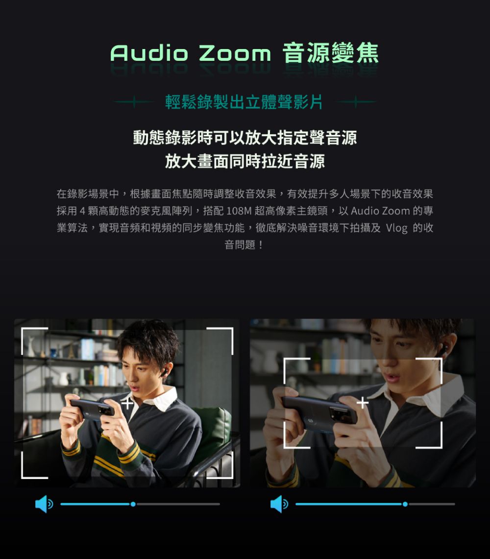 LAudio Zoom 音源變焦輕鬆錄製出立體聲影片動態錄影時可以放大指定聲音源放大畫面同時拉近音源在錄影場景中,根據畫面焦點隨時調整收音效果,有效提升多人場景下的收音效果採用4顆高動態的麥克風陣列,搭配108M 超高像素主鏡頭,以 Audio Zoom 的業算法,實現音頻和視頻的同步變焦功能,徹底解決噪音環境下拍攝及 Vlog 的收音問題!