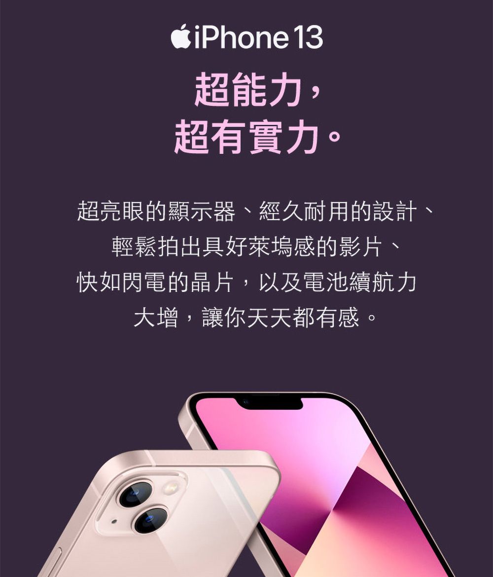 iPhone 13超能力,超有實力。超亮眼的顯示器、經久耐用的設計輕鬆拍出具好萊塢感的影片、快如閃電的晶片,以及電池續航力大增,讓你天天都有感。