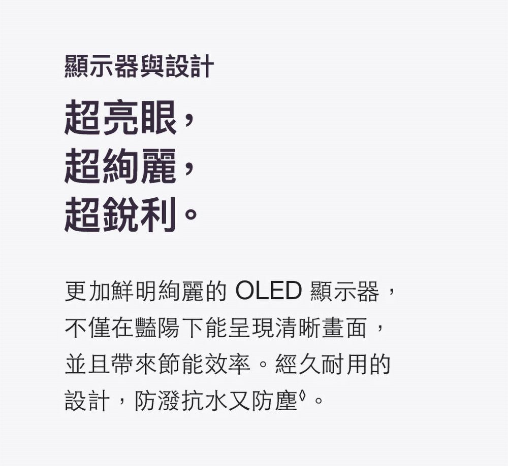 顯示器與設計超亮眼,超絢麗,超銳利。更加鮮明絢麗的 OLED 顯示器,不僅在豔陽下能呈現清晰畫面,並且帶來節能效率。經久耐用的設計,防潑抗水又防塵。