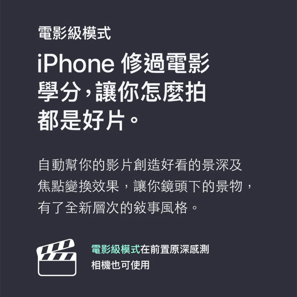 電影級模式iPhone 修過電影學分,讓你怎麼拍都是好片。自動幫你的影片創造好看的景深及焦點變換效果,讓你鏡頭下的景物,有了全新層次的敍事風格。電影級模式在前置原深感測相機也可使用