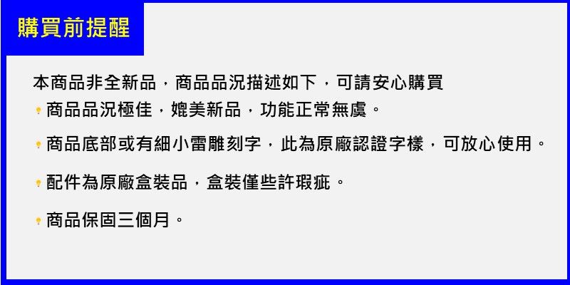 購買前提醒本商品非全新品,商品品況描述如下,可請安心購買商品品況極佳,媲美新品,功能正常無虞。商品底部或有細小雷雕刻字,此為原廠認證字樣,可放心使用。配件為原廠盒裝品,盒裝僅些許瑕疵。商品保固三個月。