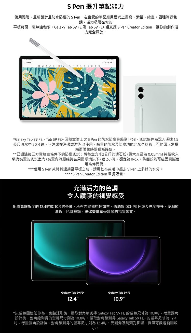 S  提升筆記能力使用隨附、重新設計且防水防塵的S Pen在喜愛的筆記應用程式上書寫、素描、繪畫四種流行色調磁力吸附在你的平板背面毫無違和感。Galaxy Tab  FE及Tab  FE+還支援 S Pen Creator Edition讓你的創作潛力完全釋放。*Galaxy Tab S9 FE、TabS9FE+及隨盒附上之S Pen 的防水防塵等級為IP68。試條件為沉入深達 1.5公尺中30分鐘。不建議在海灘或游泳池使用。裝置的防水及防塵功能非永久狀態可能因正常損耗而隨著時間逐漸降低。**已通過第三方實驗室條件下的防塵測試:將每立方米2公斤的滑石粉(最大直徑為0.05mm)持續吹入裝有裝置的測試室內(裝置內氣壓維持在周圍環境以下)達2小時。額定為 IP6X。 防塵效能可能因實際使用條件而異。*使用SPen 或將其連接至平板之前請用乾布或毛巾擦去S Pen 上多餘的水分。****S Pen Creator Edition 單獨販售。充滿活力的色調令人讚嘆的視覺感受配備高解析度的12.4或所有内容都栩栩如生。借助於 DCI-P3 色域及亮度提升使細節清晰色彩鮮豔讓你盡情享受壯闊的視覺宴。Galaxy Tab S9 FE+Galaxy Tab S9 FE12.410.9*以四邊延伸為一完整矩形取對角線測得 Galaxy Tab S9 FE 的尺寸為10.9圆角設計後對角線測得的螢幕尺寸則為10.8。量取對角線測得 Galaxy Tab S9 FE+ 的螢幕尺寸為12.4,考量圓角設計後,對角線測得的螢幕尺寸則為12.4吋。受圓角及鏡頭孔影響,實際可觀看範圍較小。