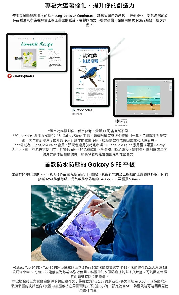 專為大螢幕優化提升你的創造力使用專業筆記應用程式 Samsung Notes 及 Goodnotes恣意揮你的創意經過優化提供流暢的SPen 體驗和彷彿在真實紙張上書寫的感受。在縱向模式下繪製草圖在橫向模式下進行編輯反之亦然。Limeade RecipeSamsung NotesWESTERNBLUE BIRDGoodnotes    PAINT *圖片為模擬影像僅供參考。實際  可能有所不同。**GoodNotes 應用程式需另行於 Galaxy Store 下載機附贈完整版免費試用一年。免費試用期結束需付費訂閱月度或年度使用計劃才能繼續使用。服務條款可能會因國家和地區而異。***需成為 Clip Studio Paint 會員。預載僅適用於特定市場。Clip Studio Paint 應用程式可至 GalaxyStore 下載並為首次使用之用戶提供6個月的免費試用。免費試用期結束後,需付費訂閱月度或年度使用計劃才能繼續使用。服務條款可能會因國家和地區而異。首款防水防塵的 Galaxy S FE 平板在嚴苛的使用環境下,平板及S Pen 依然堅固耐用。平板設計完美結合堅韌的金屬質感外框,同時搭載 IP68 防護等級,是首款防水防塵的 Galaxy S FE 平板及 S Pen。*Galaxy Tab S9 FE、Tab S9 FE+ 及隨盒附上之 S Pen 的防水防塵等級為IP68。測試條件為沉入深達 1.5公尺清水中30分鐘。不建議在海灘或游泳池使用。裝置的防水及防塵功能非永久狀態,可能因正常損耗而隨著時間逐漸降低。**已通過第三方實驗室條件下的防塵測試:將每立方米2公斤的滑石粉(最大直徑為0.05mm) 持續吹入裝有裝置的測試室(裝置內氣壓維持在周圍環境以下)達2小時。額定為IP6X。防塵效能可能因實際使用條件而異。