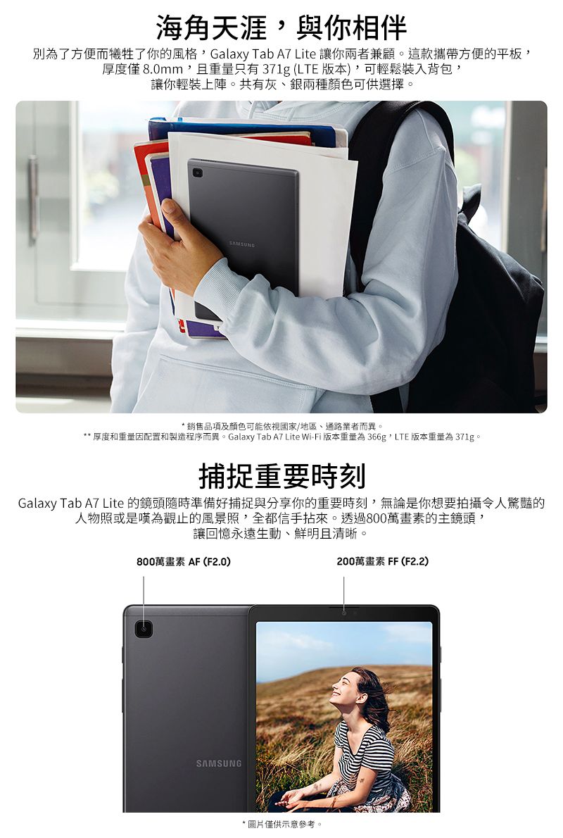 海角天涯與你相伴別為了方便而犧牲了你的風格Galaxy Tab A7 Lite 讓你兩者兼顧。這款攜帶方便的平板,厚度僅8.0mm,且重量只有371g (LTE 版本),可輕鬆裝入背包,讓你輕裝上陣。共有灰銀兩種顏色可供選擇。SAMSUNG* 銷售品項及顏色可能依視國家/地區、通路業者而異。** 厚度和重量因配置和製造程序而異。Galaxy Tab A7 Lite Wi-Fi 版本重量為366g, LTE 版本重量為 371g。捕捉重要時刻Galaxy Tab A7 Lite 的鏡頭隨時準備好捕捉與分享你的重要時刻,無論是你想要拍攝令人驚豔的人物照或是嘆為觀止的風景照,全都信手拈來。透過800萬畫素的主鏡頭,讓回憶永遠生動、鮮明且清晰。800萬畫素 AF (F2.0)200萬畫素FF(F2.2)SAMSUNG*圖片僅供示意參考。