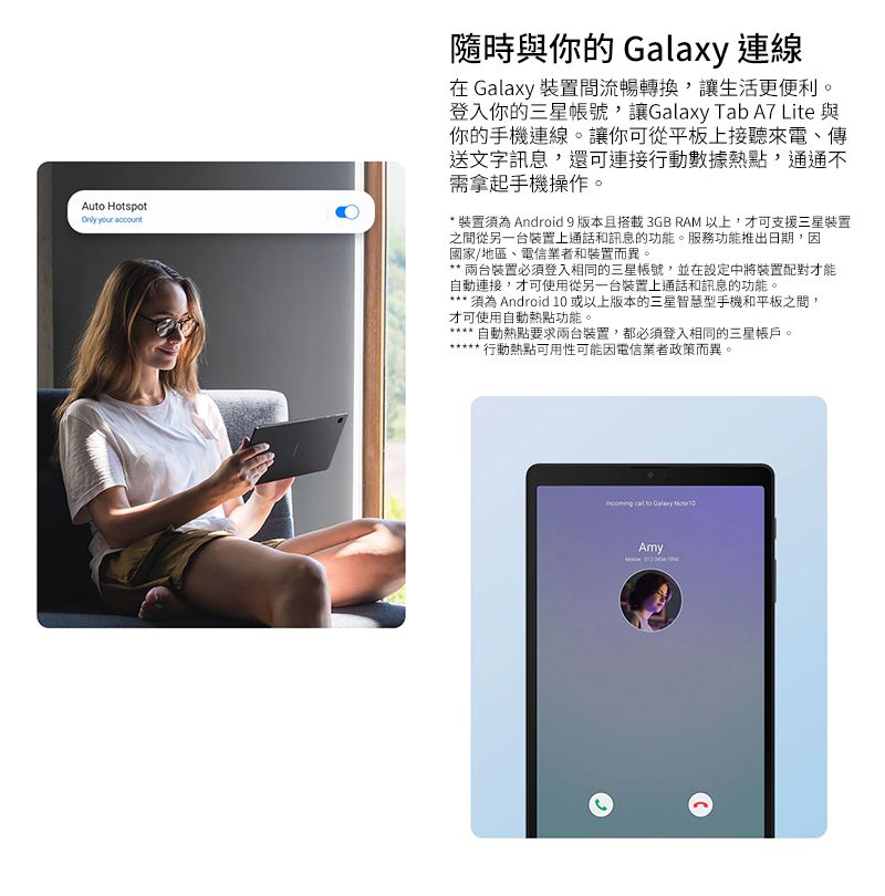 Au HotspotOnly your account隨時與你的  連線 Galaxy 裝置間流暢轉換,讓生活更便利。登入你的三星帳號,讓Galaxy Tab A7 Lite 與你的手機連線。讓你可從平板上接聽來電、傳送文字訊息,還可連接行動數據熱點,通通不需拿起手機操作。 裝置須為 Android 9 版本且搭載 3GB RAM 以上,才可支援三星裝置之間從另一台裝置上通話和訊息的功能。服務功能推出日期,因國家/地區、電信業者和裝置而異。* 裝置必須登入相同的三星帳號,並在設定中將裝置配對才能自動連接,才可使用從另一台裝置上通話和訊息的功能。* 須為Android  或以上版本的三星智慧型手機和平板之間,才可使用自動熱點功能。自動熱點要求兩台裝置,都必須登入相同的三星帳戶。行動熱點可用性可能因電信業者政策而異。  to Galaxy  10Amy