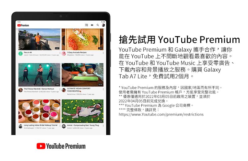 The     COMFORT           Premium搶先試用 YouTube PremiumYouTube Premium 和 Galaxy 攜手合作讓你能在 YouTube 上不間斷地觀看最喜歡的內容。在YouTube和 YouTube Music 上享受零廣告、下載內容和背景播放之服務。購買 GalaxyTab A7 Lite,免費試用2個月。* YouTube Premium 的服務及內容,因國家/地區而有所不同。使用者需擁有 YouTube Premium帳戶,方能享受完整功能。 優惠僅適用於2022年03月05日前啟用之裝置,並須於2022年04月05日前完成兌換。*** YouTube Premium 為 Google 公司商標。完整條款,請詳見:https://www.youtube.com/premium/restrictions