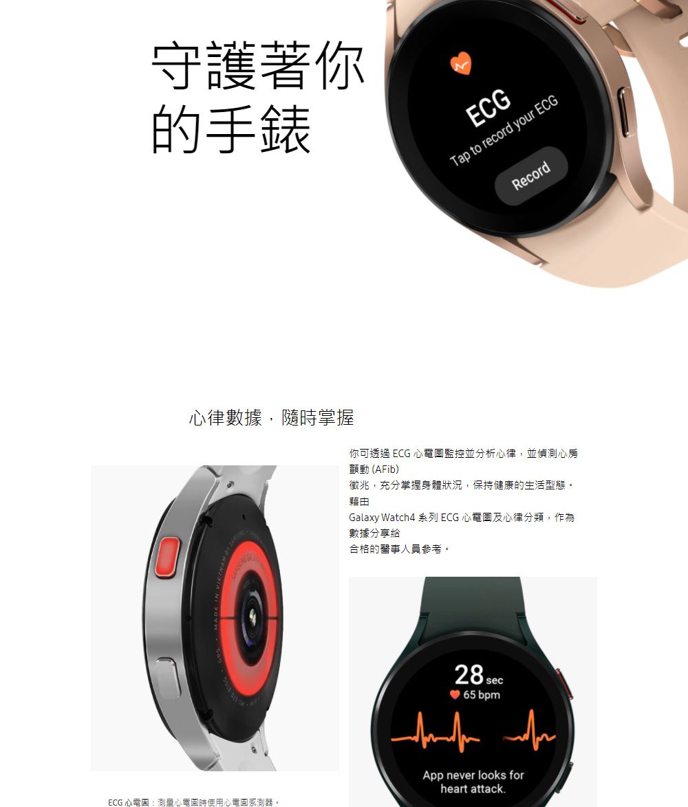 守護著你的心律數據,隨時掌握ECG 心電圖:測量心電圖時使用心電圖感測器。ECGTap to record your ECGRecord你可透過 ECG 心電圖監控並分析心律,並偵測心房顫動(AFib)徵兆,充分掌握身體狀況,保持健康的生活型態。藉由Galaxy Watch4 系列 ECG 心電圖及心律分類,作為數據分享給合格的醫事人員參考。28 sec 65 bpm App never looks forheart attack