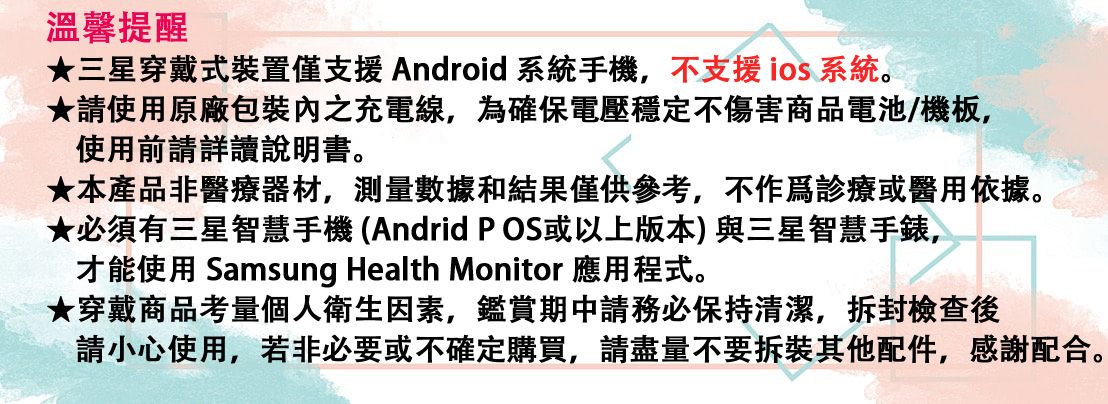 溫馨提醒★三星穿戴式裝置僅支援Android 系統手機,不支援 ios系統。★請使用原廠之充電線,為確保電壓穩定不傷害商品電池/機板,使用前請詳讀說明書。★本產品非醫療器材,測量數據和結果僅供參考,不或醫用依據。★必須有三星智慧手機(Andrid POS或以上版本)與三星智慧手錶,才能使用 Samsung Health Monitor 應用程式。★穿戴商品考量個人衛生因素,鑑賞期務必保持清潔,拆封檢查後請小心使用,若非必要或不確定購買,請盡量不要拆裝其他配件,感謝配合。