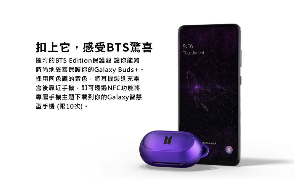 扣上它,感受BTS驚喜隨附的BTS Edition保護殼 讓你能夠時尚地妥善保護你的Galaxy Buds+。採用同色調的紫色,將耳機裝進充電盒後靠近手機,即可透過NFC功能將專屬手機主題下載到你的Galaxy智慧型手機(限10次)。9:16Thu, June 4 to unlock