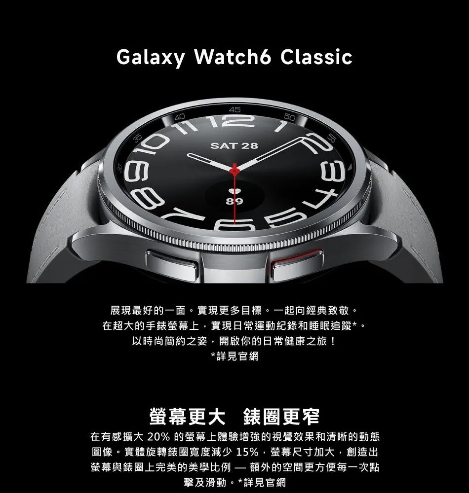 Galaxy Watch6 Classic35404512SA 2850T8955展現最好的一面。實現更多目標。一起向經典致敬。在超大的手錶螢幕上實現日常運動紀錄和睡眠追蹤*。以時尚簡約之姿,開啟你的日常健康之旅!*詳見官網螢幕更大 錶圈更窄在有感擴大 20% 的螢幕上體驗增強的視覺效果和清晰的動態圖像。實體旋轉錶圈寬度減少15%,螢幕尺寸加大,創造出螢幕與錶圈上完美的美學比例 額外的空間更方便每一次點擊及滑動。*詳見官網