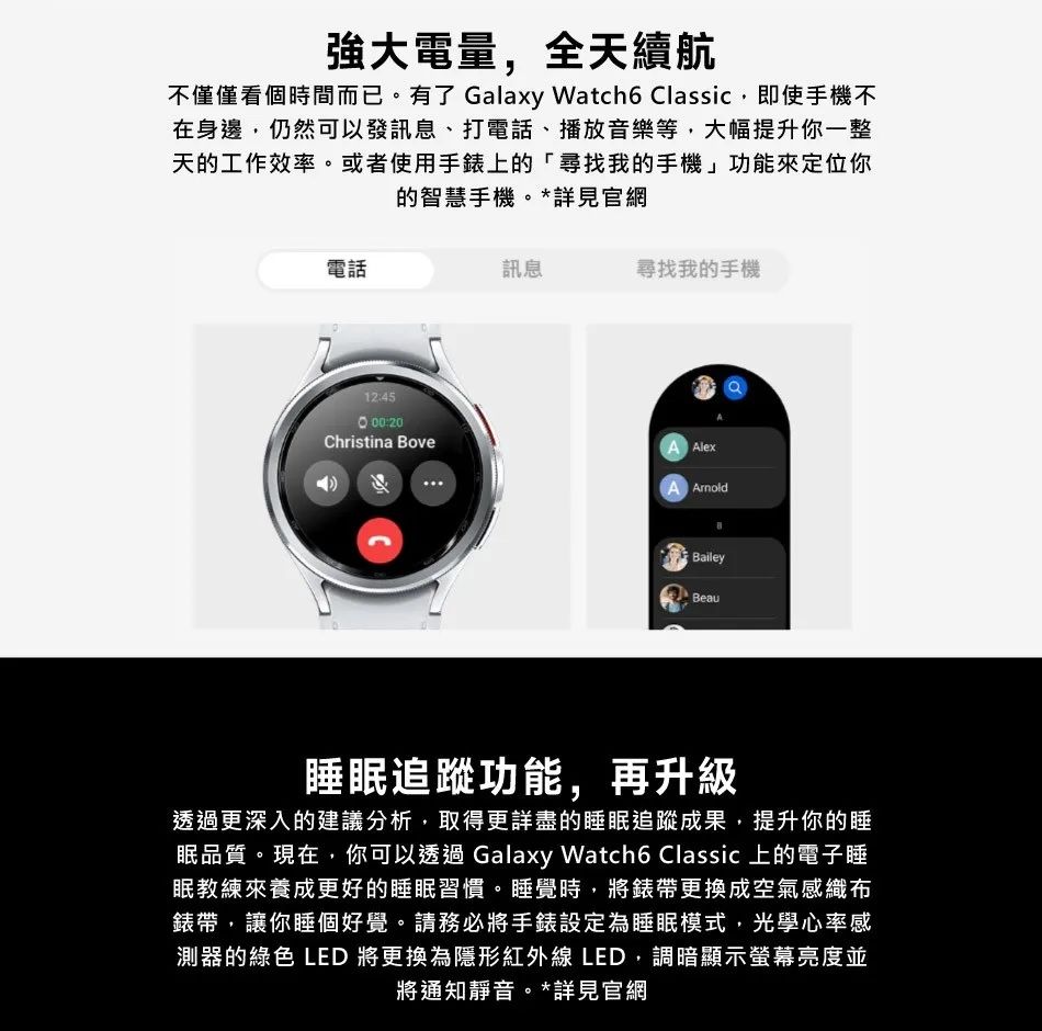 強大電量,全天續航不僅僅看個時間而已。有了 Galaxy Watch6 Classic,即使手機不在身邊,仍然可以發訊息、打電話、播放音樂等,大幅提升你一整天的工作效率。或者使用手錶上的尋找我的手機」功能來定位你的智慧手機。*詳見官網電話12:45訊息尋找我的手機:20Christina BoveA A ArnoldBaileyBeau睡眠追蹤功能,再升級透過更深入的建議分析,取得更詳盡的睡眠追蹤成果,提升你的睡眠品質。現在,你可以透過 Galaxy Watch6 Classic 上的電子睡眠教練來養成更好的睡眠習慣。睡覺時,將錶帶更換成空氣感織布錶帶,讓你睡個好覺。請務必將手錶設定為睡眠模式,光學心率感測器的綠色 LED 將更換為隱形紅外線 LED,調暗顯示螢幕亮度並將通知靜音。*詳見官網