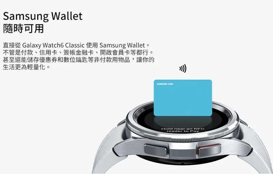 Samsung Wallet隨時可用直接從 Galaxy Watch6 Classic 使用 Samsung Wallet。不管是付款、信用卡、簽金融卡、開啟會員卡等都行。甚至還能儲存優惠券和數位鑰匙等非付款用物品,讓你的生活更為輕量化。 Hold near  NFCreader to Pay