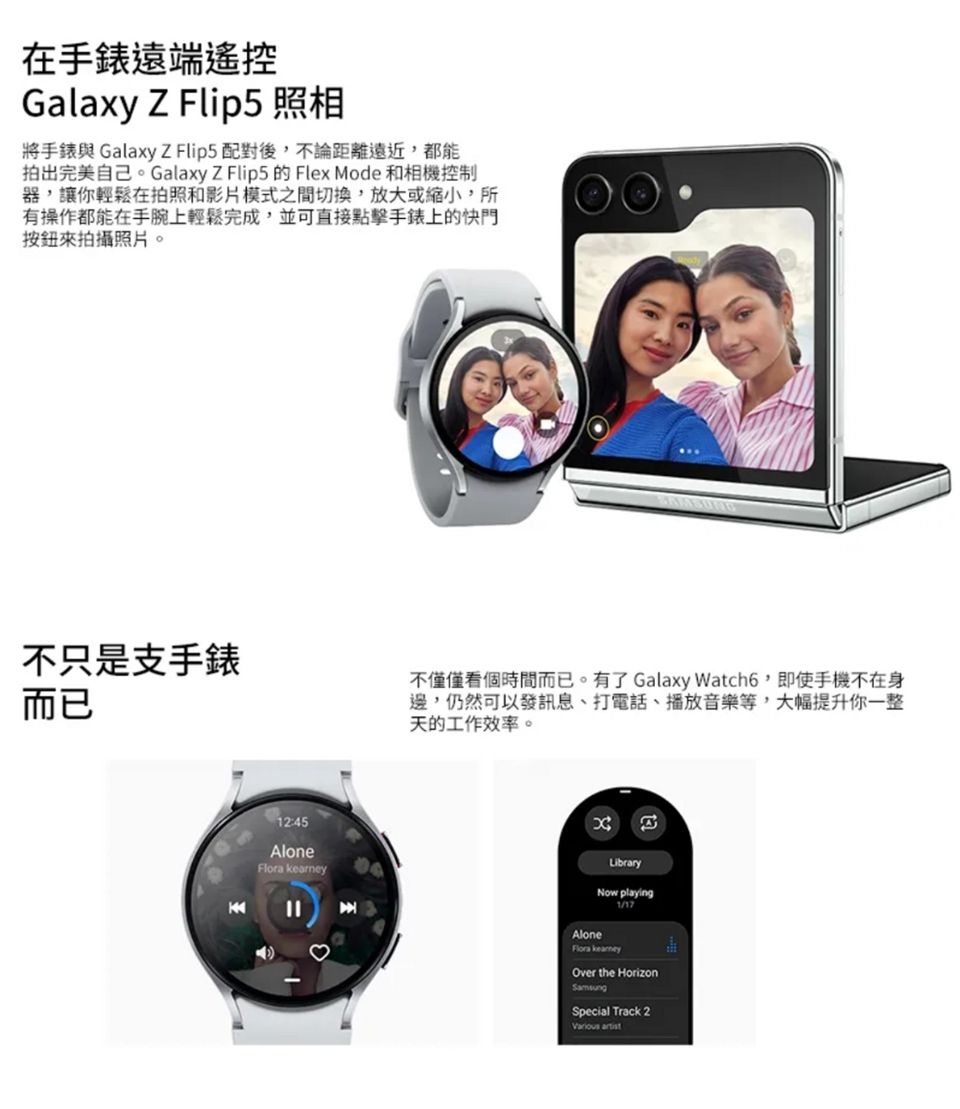 在手錶遠端遙控Galaxy Z Flip5 照相將手錶與GalaxyZ Flip配對後,不論距離遠近,都能拍出完美自己。Galaxy Z Flip5 的 Flex Mode 和相機控制器,讓你輕鬆在拍照和影片模式之間切換,放大或縮小,所有操作都能在手腕上輕鬆完成,並可直接點擊手錶上的快門按鈕來拍攝照片。不只是支手錶而已12:45Alone 不僅僅看個時間而已。有了 Galaxy Watch6,即使手機不在身邊,仍然可以發訊息、打電話、播放音樂等,大幅提升你一整天的工作效率。LibraryNow playingAloneFlora kearneyOver the HorizonSpecial Track 2 artist