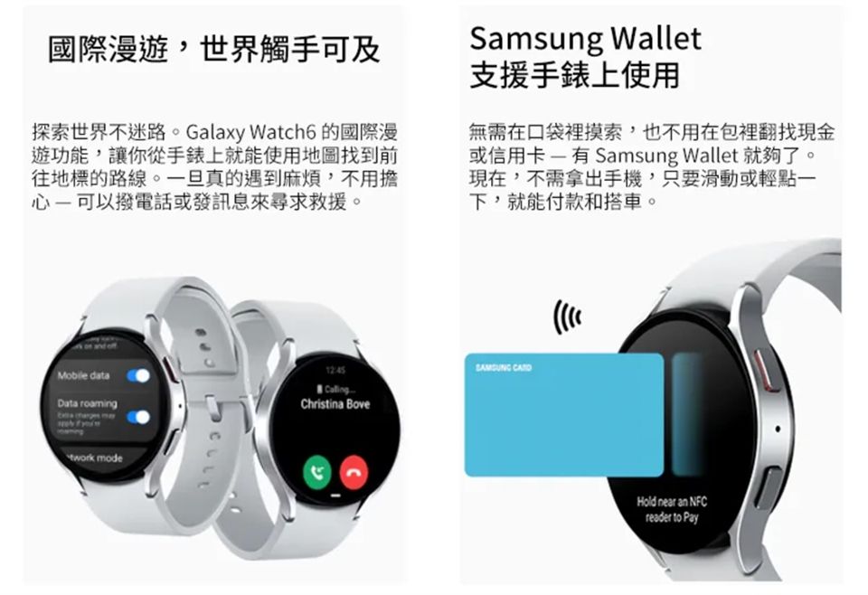 國際漫遊世界觸手可及探索世界不迷路。Galaxy Watch6 的國際漫遊功能,讓你從手錶上就能使用地圖找到前往地標的路線。一旦真的遇到麻煩,不用擔心可以撥電話或發訊息來尋求救援。Samsung Wallet支援手錶上使用無需在口袋裡摸索,也不用在包裡翻找現金或信用卡有Samsung Wallet 就夠了。現在,不需拿出手機,只要滑動或輕點一下,就能付款和搭車。Mobile dataData roaming mode12:45Christina Bove Hold near an NFCreader to Pay