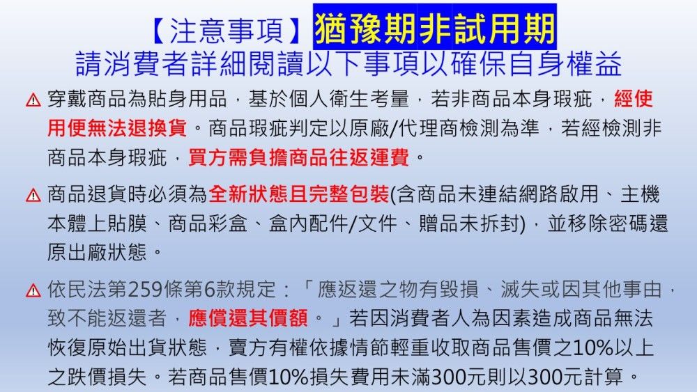 【注意事項】猶豫期非試用期請消費者詳細閱讀以下事項以確保自身權益 穿戴商品為貼身用品基於個人衛生考量,若非商品本身瑕疵,經使用便無法退換貨。商品瑕疵判定以原廠/代理商檢測為準,若經檢測非商品本身瑕疵,買方需負擔商品往返運費。商品退貨時必須為全新狀態且完整包裝(含商品未連結網路啟用、主機本體上貼膜、商品彩盒、盒內配件/文件、贈品未拆封),並移除密碼還原出廠狀態。依民法第259條第6款規定:「應返還之物有毀損、滅失或因其他事由,致不能返還者,應償還其價額。  若因消費者人為因素造成商品無法恢復原始出貨狀態,賣方有權依據情節輕重收取商品售價之10%以上之跌價損失。若商品售價10%損失費用未滿300元則以300元計算。