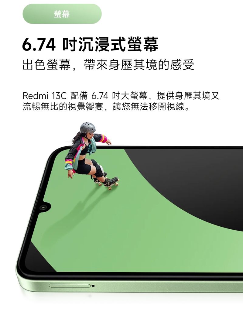 6.74 沉浸式螢幕出色螢幕,帶來身歷其境的感受Redmi 13C 配備 6.74 吋大螢幕,提供身歷其境又流暢無比的視覺饗宴,讓您無法移開視線。