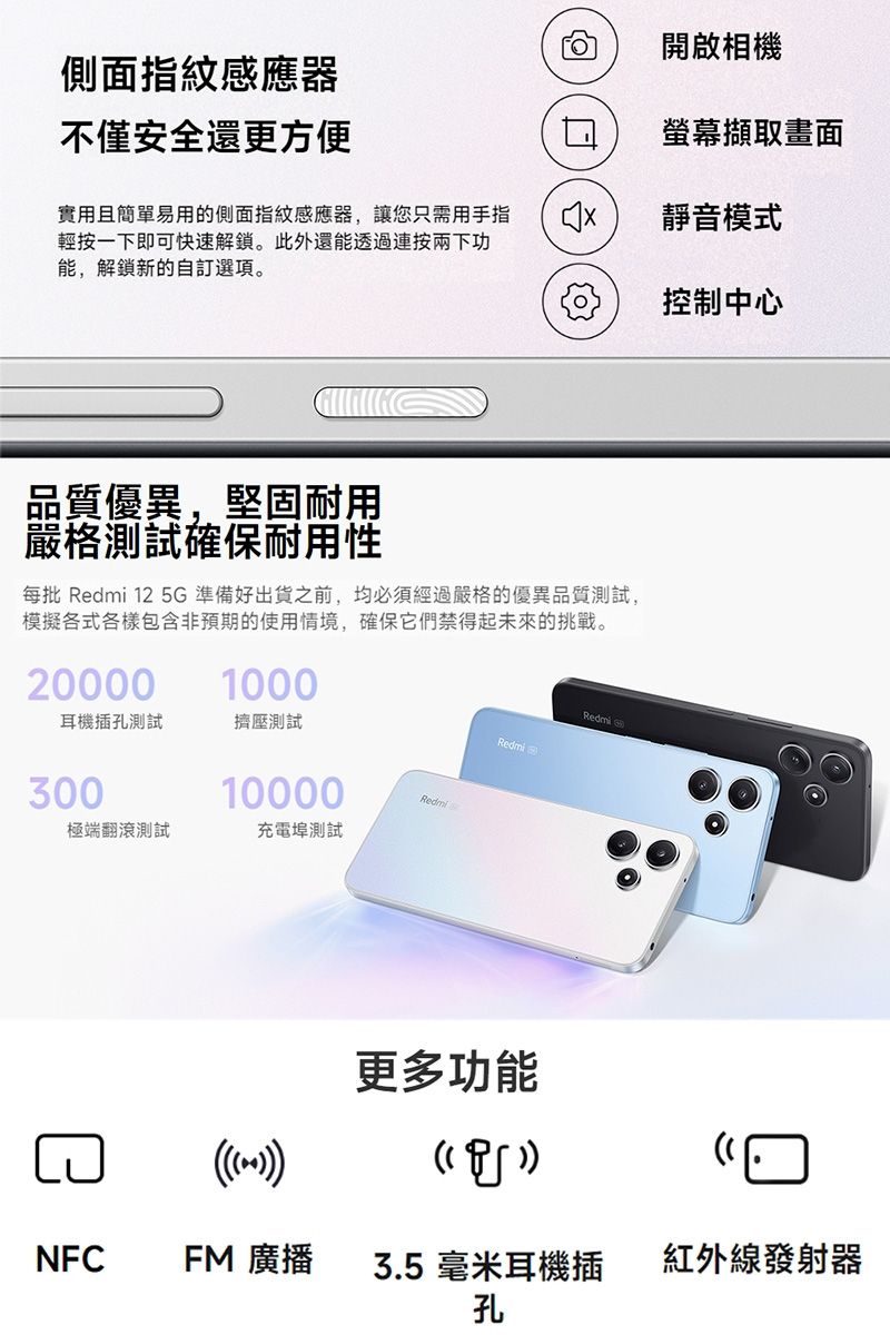 側面指紋感應器開啟相機不僅安全還更方便擷取畫面實用且簡單易用的側面指紋感應器,讓您只需用手指輕按一下即可快速解鎖。此外還能透過按兩下功能,解鎖新的自訂選項。靜音模式控制中心品質優異,堅固耐用嚴格測試確保耐用性每批 Redmi 12 5準備好出貨之前,均必須經過嚴格的優異品質測試,模擬各式各樣包含非預期的使用情境,確保它們禁得起未來的挑戰。200001000耳機插孔測試擠壓測試30010000Redmi極端翻滾測試充電埠測試Redmi 更多功能Redmi GNFCFM 廣播3.5 毫米耳機插孔紅外線發射器
