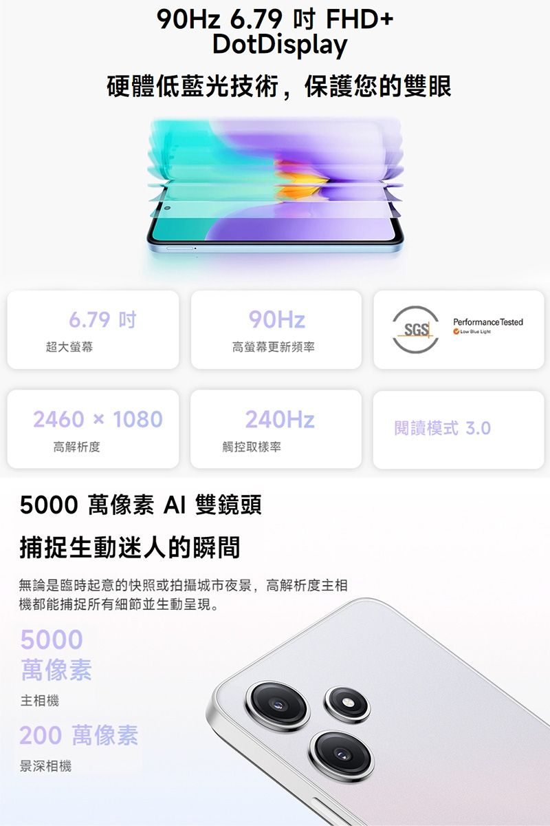 90Hz 6.79  FHD+DotDisplay硬體低藍光技術,保護您的雙眼6.79超大螢幕2460  1080高解析度90HzSGSPerformance Tested  高螢幕更新頻率240Hz閱讀模式 3.0觸控率5000 萬像素 AI 雙鏡頭捕捉生動迷人的瞬間無論是臨時起意的快照或拍攝城市夜景,高解析度主相機都能捕捉所有細節並生動呈現。5000萬像素主相機200 萬像素景深相機