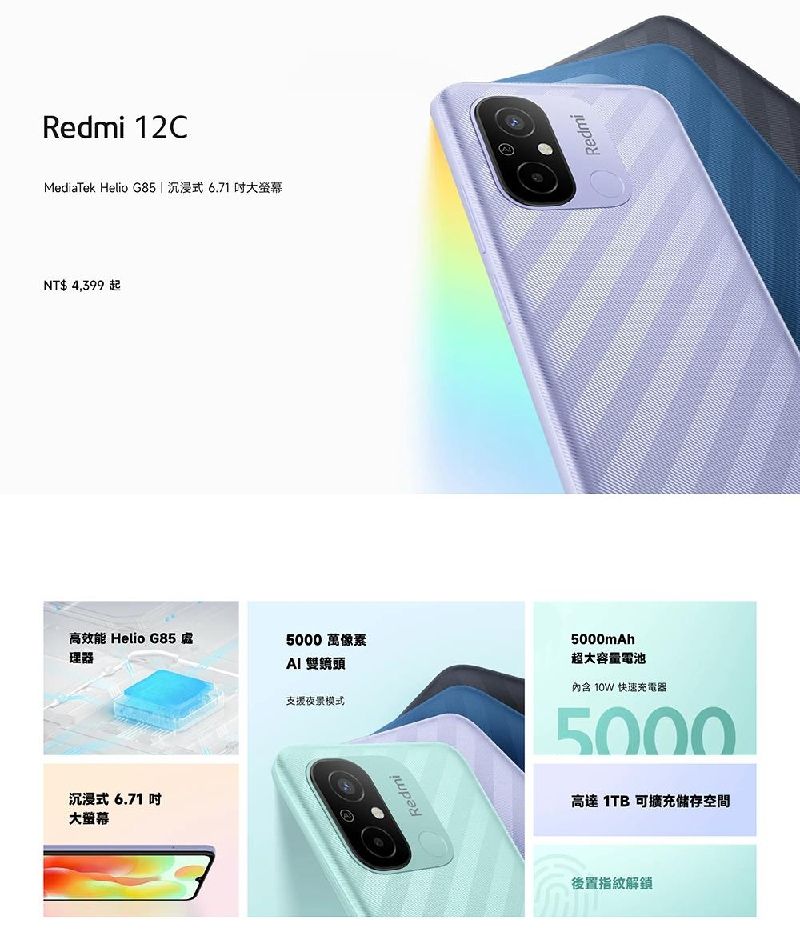 Redmi 12CMediaTek Helio G85  沉浸式6.71 大NT$ 4,399起高效能 Helio G85 處理器5000 萬像素 雙鏡頭支援模式沉浸式 6.71 大RedmiRedmi5000mAh超大容量電池內含 10W 快速充電器5000高達 1TB 可擴充儲存空間後置指紋解鎖