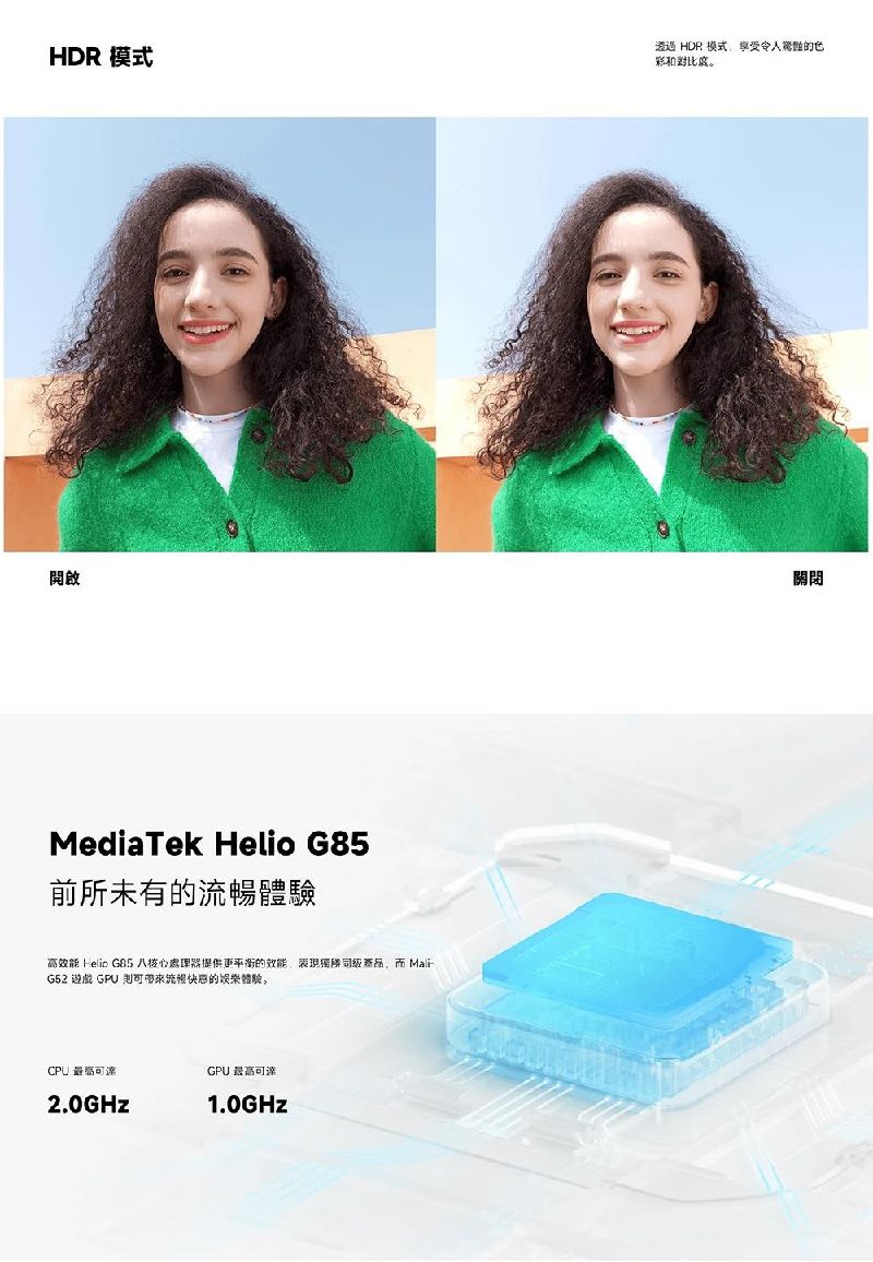 HDR 模式開啟MediaTek Helio 前所未有的體驗高效  G85 八核心處理器提供更平衡的效能表現,而 MaliG52 遊戲 GPU 流暢的體驗GPU 最高可達2.0GHz1.0GHz澄迈 HDR 模式享受令人的色彩和關閉