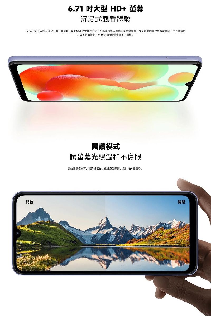 1 型 HD+ 沉浸式觀看體驗Redmi 12C  6.7 HD+ 大產品中的组合!無論是玩遊戲或是大螢幕都能呈現更內容,而且影片效果更加,身歷其的宴更上層樓。開啟讓螢幕光線溫和不傷眼開啟閱讀模式可大幅降低蓝光,保護您的眼睛,提供持久舒適感。關閉