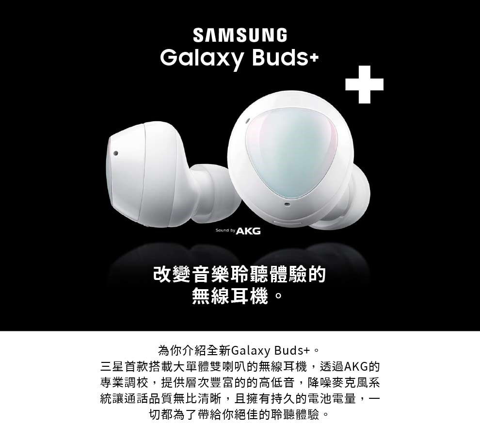 SAMSUNGGalaxy Buds by AKG改變音樂聆聽體驗的無線耳機為你介紹全新Galaxy Buds+。三星首款搭載大單體雙喇叭的無線耳機,透過AKG的專業調校,提供層次豐富的的高低音,降噪麥克風系統讓通話品質無比清晰,且擁有持久的電池電量,切都為了帶給你絕佳的聆聽體驗。