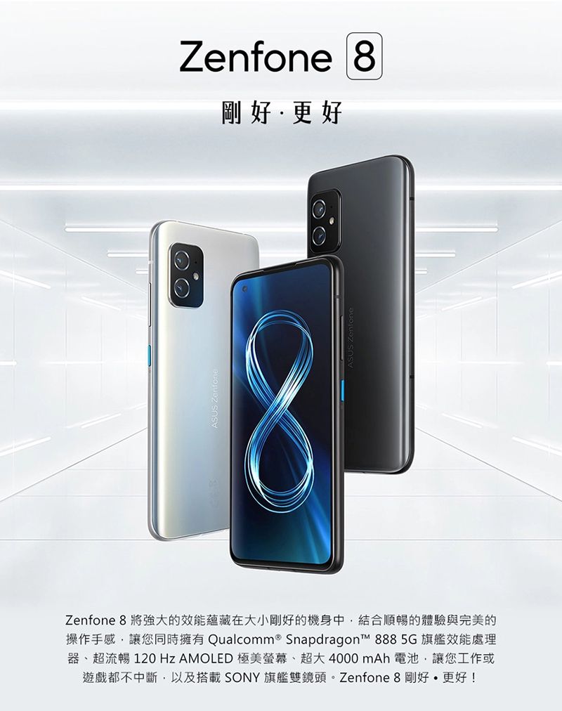 Zenfone 剛好更好Zenfone 8 將強大的效能蘊藏在大小剛好的機身中結合順暢的體驗與完美的操作手感讓您同時擁有 Qualcomm® Snapdragon™ 8885G 旗艦效能處理器、超流暢 120 Hz AMOLED 極美螢幕、超大4000mAh 電池,讓您工作或遊戲都不中斷,以及搭載 SONY 旗艦雙鏡頭。Zenfone 8 剛好更好!