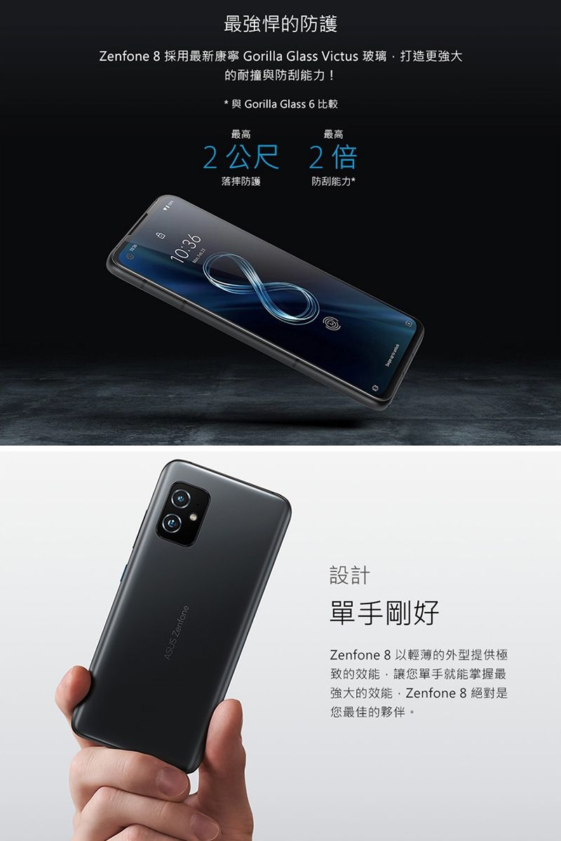 ASUS Zenfone最強悍的防護Zenfone 8 採用最新康寧 Gorilla Glass Victus 玻璃打造更強大的耐撞與防刮能力!* 與 Gorilla Glass 6 比較最高最高2公尺 2倍10:36落摔防護防刮能力*設計單手剛好Zenfone 8 以輕薄的外型提供極致的效能讓您單手就能掌握最強大的效能,Zenfone 8 絕對是您最佳的夥伴。