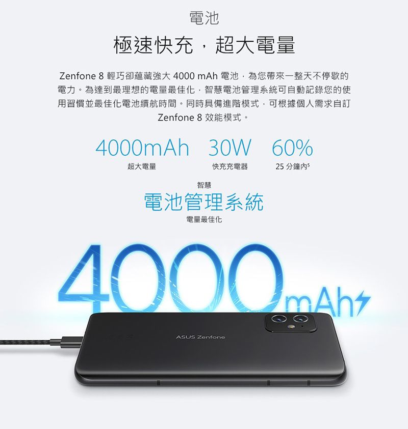 電池極速快充超大電量Zenfone  輕巧卻蘊藏強大 4000 mAh 電池為您帶來一整天不停歇的電力。為達到最理想的電量最佳化,智慧電池管理系統可自動記錄您的使用習慣並最佳化電池續航時間。同時具備進階模式,可根據個人需求自訂Zenfone 8 效能模式。4000mAh 30W 60%超大電量快充充電器2 分鐘 5智慧電池管理系統電量最佳化ASUS Zenfone