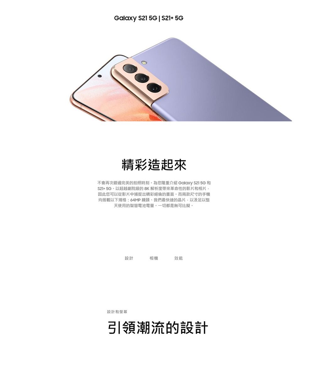 Galaxy 1 5G  S21 5G精彩造起來不會再次錯過完美的拍照時刻為您隆重介紹 Galaxy S21 5G 和S2+5G以超越劇院的8K 解析度革命性的影片和相片因此您可以從影片中捕捉出精彩絕倫的畫面而兩款尺寸的手機均搭載以下規格:64MP鏡頭、我們最快速的晶片,以及足以整天使用的智慧電池電量。一切都是無可比擬。設計相機效能設計和螢幕引領潮流的設計