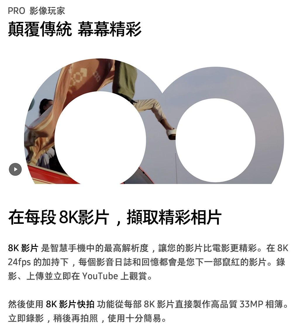 PRO 影像玩家顛覆傳統 幕幕精彩在每段8K影片,擷取精彩相片8K 影片 是智慧手機中的最高解析度,讓您的影片比電影更精彩。在8K24fps 的加持下,每個影音日誌和回憶都會是您下一部竄紅的影片。錄影、上傳並立即在 YouTube 上觀賞。然後使用 8K 影片拍 功能從每部8K影片直接製作高品質33MP相簿。立即錄影,稍後再拍照,使用十分簡易。