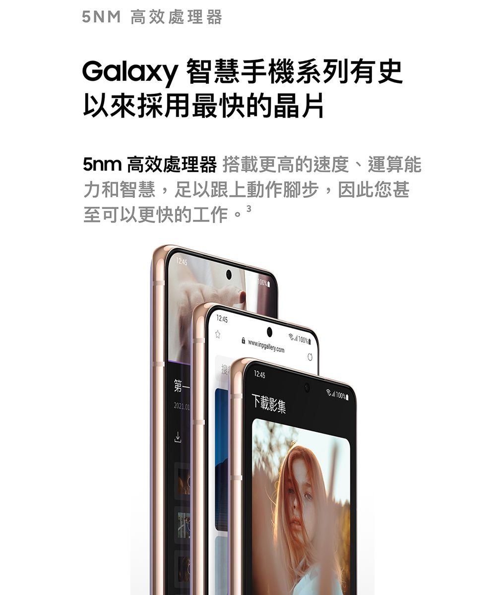 5NM 高效處理器Galaxy 智慧手機系列有史以來採用最快的晶片5nm 高效處理器 搭載更高的速度、運算能力和智慧,足以跟上動作腳步,因此您甚至可以更快的工作。12:45%2021.0112:45www.inpgallery.com搜12:45%下載影集%