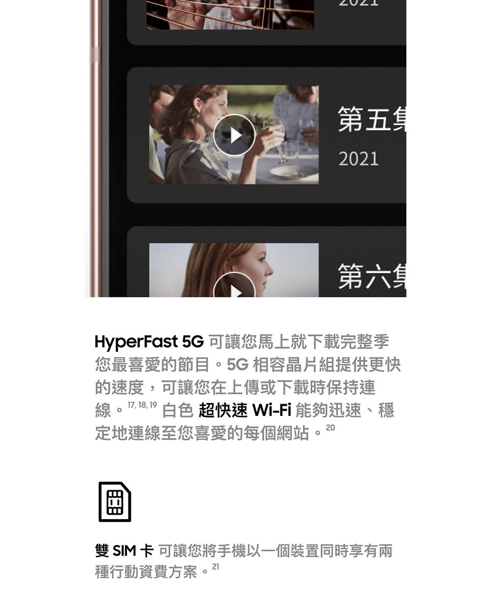 第五集2021第六集HyperFast 5G 可讓您馬上就下載完整季您最喜愛的節。5G 相容晶片組提供更快的速度可讓您在上傳或下載時保持連線。17, 18, 19白色 超快速 Wi-Fi能夠迅速、穩定地連線至您喜愛的每個網站,20目雙SIM卡可讓您將手機以一個裝置同時享有兩種行動資費方案。21