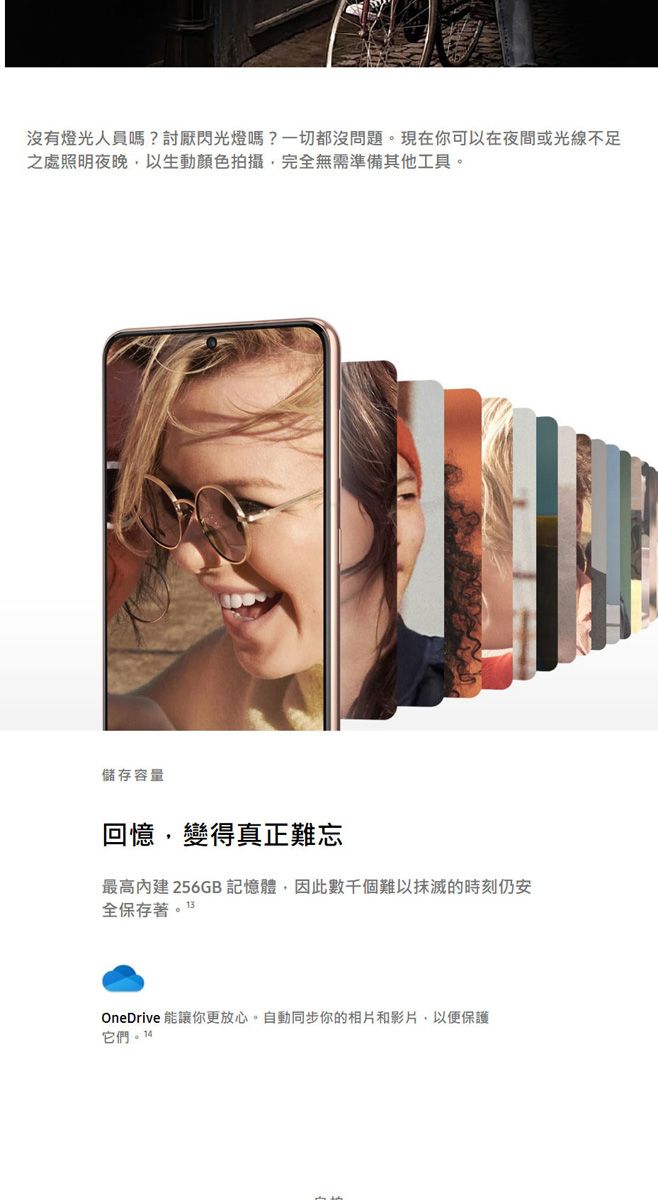 沒有人員?討厭閃光燈嗎?一切都沒問題。現在你可以在夜間或光線不足之處照明夜晚以生動顏色拍攝完全無需準備其他工具。儲存容量回憶,變得真正難忘最高256GB 記憶體,因此數千個難以抹滅的時刻仍安全保存著。13OneDrive 能讓你更放心。自動同步你的相片和影片,以便保護它們。14