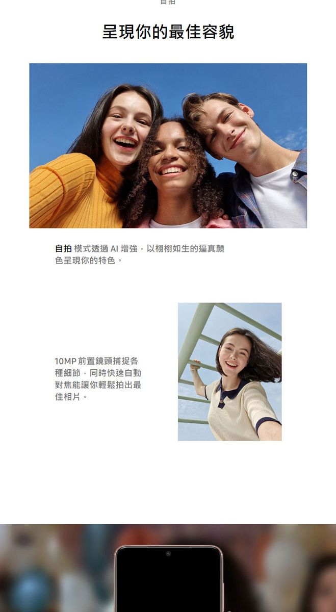 呈現你的最佳容貌自拍 模式透過AI增強以栩栩如生的逼真色呈現你的特色。10MP前置鏡頭捕捉種細節,同時快速自動對焦能讓你輕鬆拍出最佳相片。