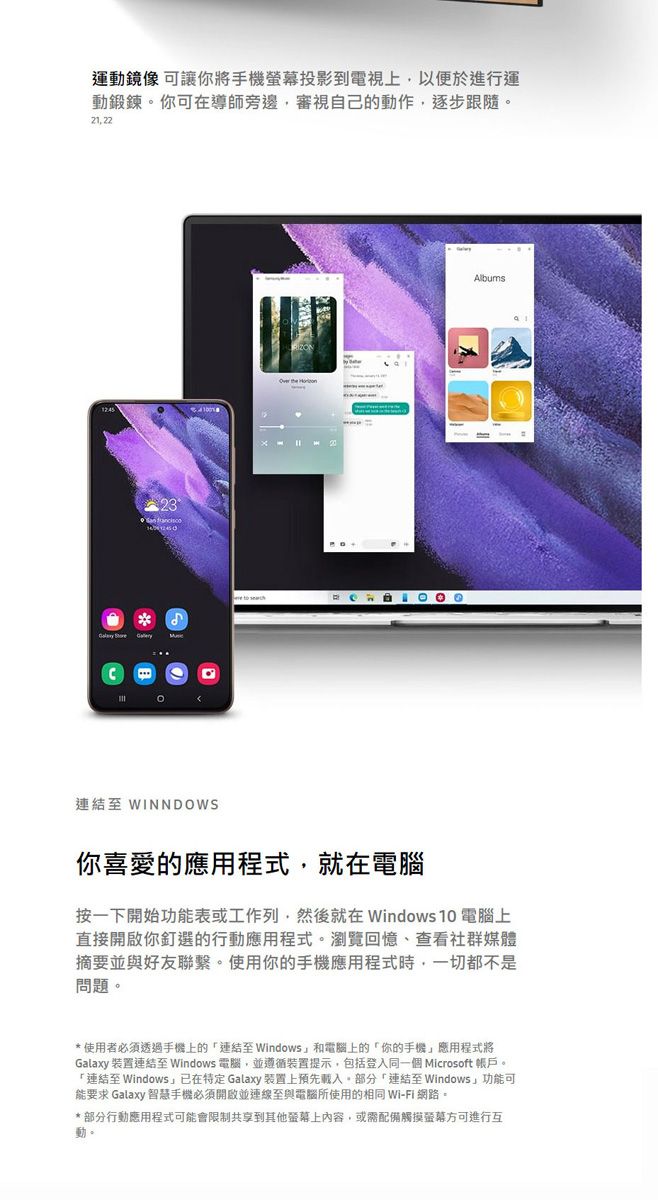 運動鏡像 可讓你將手機螢幕投影到電視上以便於進行運動鍛鍊你可在導師旁邊審視自己的動作逐步跟隨。23   WINDOWSAlbums你喜愛的應用程式就在電腦按一下開始功能表或工作列,然後就在 Windows 10 電腦上直接開啟你釘選的行動應用程式。瀏覽回憶、查看社群媒體摘要並與好友聯繫。使用你的手機應用程式時,一切都不是問題。*使用者必須透過手機上的「連結至Windows」和電腦上的「你的手機」應用程式將Galaxy 裝置連結至Windows 電腦,並遵循裝置提示,包括登入同一個 Microsoft 帳戶。「連結至 Windows」已在特定 Galaxy 裝置上預先載入。部分「連結至Windows」功能可能要求 Galaxy 智慧手機必須開啟並連線至與電腦所使用的相同 Wi-Fi網路。*部分行動應用程式可能會限制共享到其他螢幕上內容,或需配備觸摸螢幕方可進行互動。