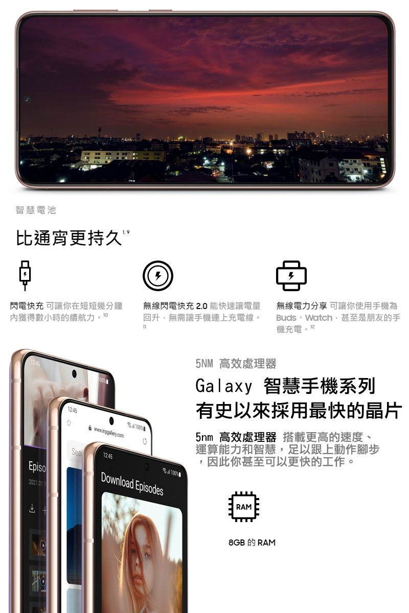 智慧電池比通宵更持久”閃電快充 可讓你在短短幾分鐘獲得數小時的續航力Episo221.0112:4512:45無線閃電快充2.0能快速讓電量回升無需讓手機連上充電線。Π0Download Episodes100無線電力分享 可讓你使用手機為Buds、Watch甚至是朋友的手機充電5NM 高效處理器Galaxy 智慧手機系列有史以來採用最快的晶片5nm 高效處理器 搭載更高的速度、運算能力和智慧,足以跟上動作腳步,因此你甚至可以更快的工作。RAM8GB的RAM