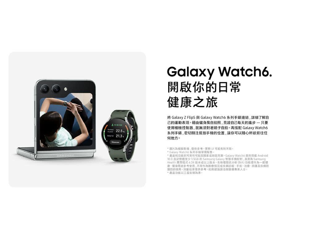 AM 225.  21.3Galaxy .啟你日常康之旅將 Galaxy Z Flip5  Galaxy Watch6系列详细了解自己的運動表現藉由健身房自拍照見證自己每天的進步 只要相機控制器就無須對著鏡子自拍再搭配 Galaxy Watchó系列,密切關注的位置,讓你可以前往任何地方。 圖片模擬影像,供,實際可能有所不同。 Galaxy Watch6 系列手錶。* 產品和功能的可用性可能而異。Galaxy Watch6 與 Android10.0且記憶體至少  的  Galaxy 手機,開為 Samsung Health 應用程式 6.24版本以上版本。生物電阻抗分析BIA) 功能僅作為一般健康健身參考使用,不得作為情況或疾病診斷、治療、及疾病防護使用。測量結果僅供參考,如需建議洽詢醫療人士。*產品功能以為準。