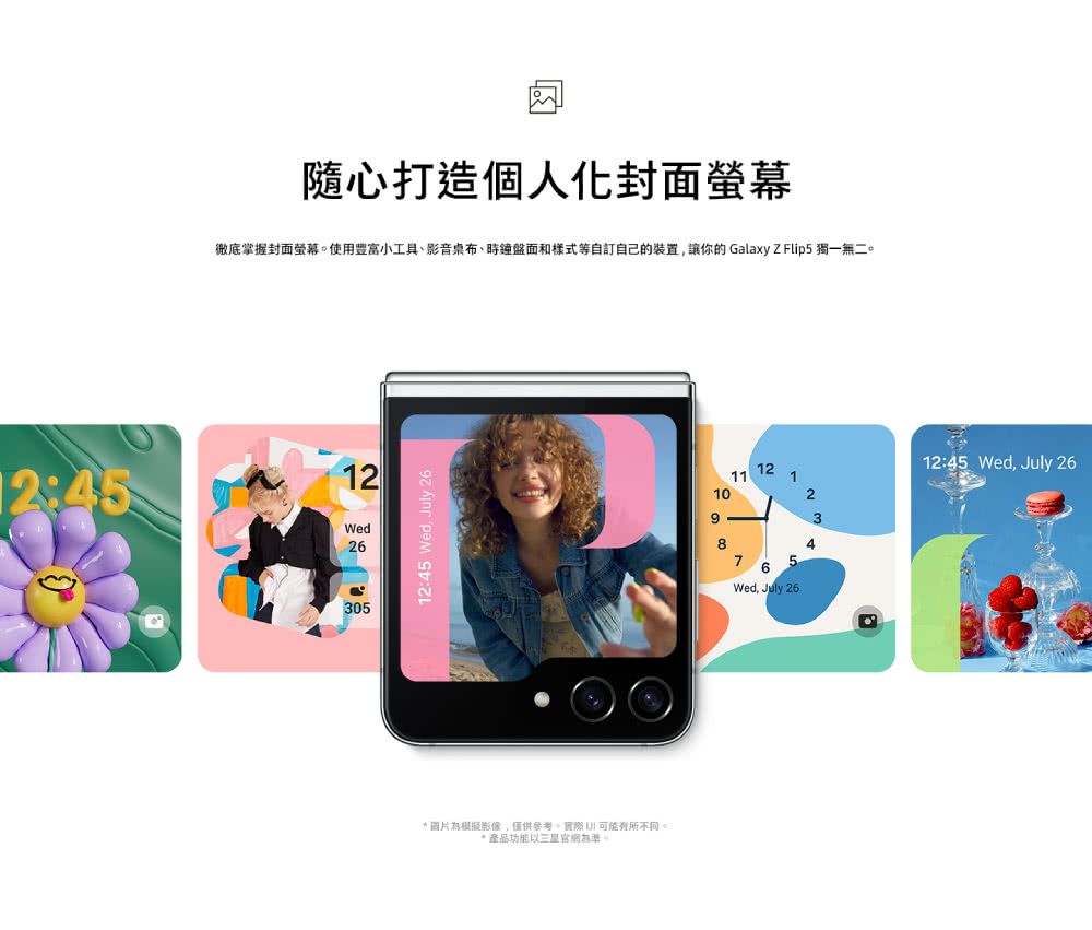 12:45隨心打造個人化封面螢幕徹底掌握封面螢幕使用豐富小工具、影音桌布、時鐘盤面和樣式等自訂自己的裝置讓你的 Galaxy Z Flip5 獨一無二。12Wed2630512:45 Wed July 26* 圖片為模擬影像僅供參考,可能有所不同。* 產品功能三星網為準。1212:45 Wed, July 2611110293876Wed, July 26