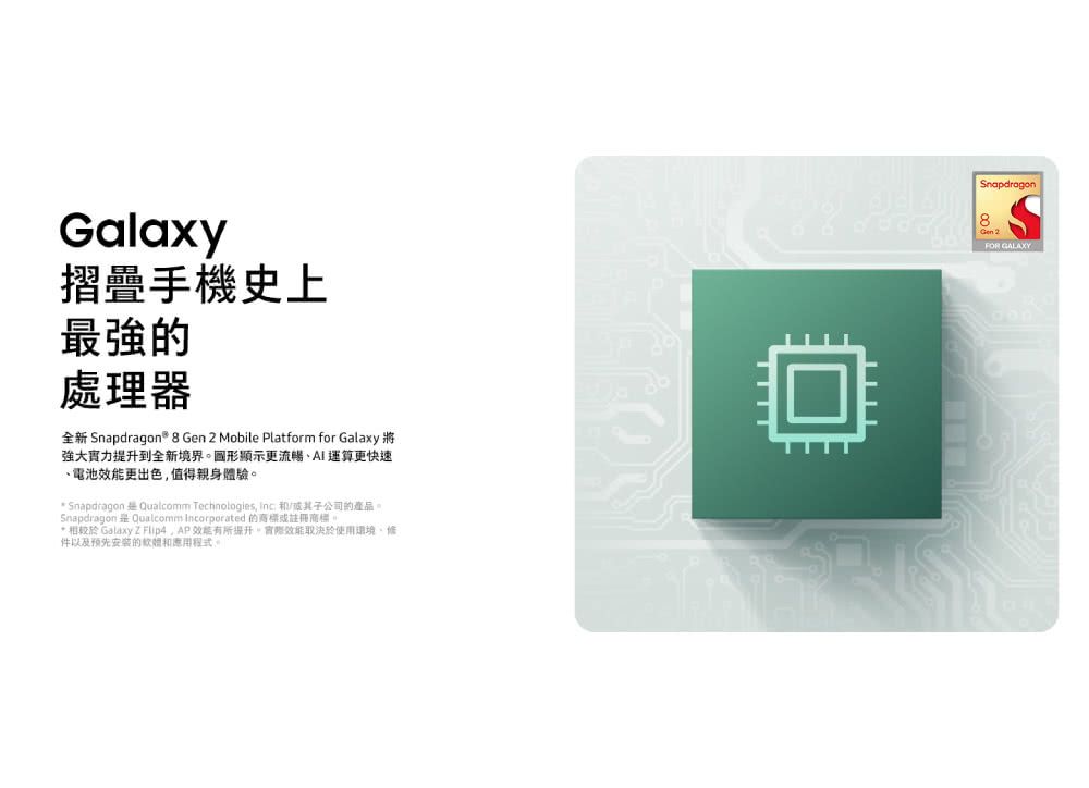 Galaxy摺疊手機史上最強處理器Snapdragon 8 Gen 2 Mobile Platform for Galaxy強大實力到全新境界顯示更流暢運算更快速電池效能更出色值得親身體驗 Snapdragon  Qualcomm Technologies  子公司的產品。Snapdragon  Qualcomm Incorporated 的商標或註冊商標。* 相較於 Galaxy Z ,效能提升。效能取決於使用環境、件以及预先安装的應用程式。Snapdragon8FOR GALAXY