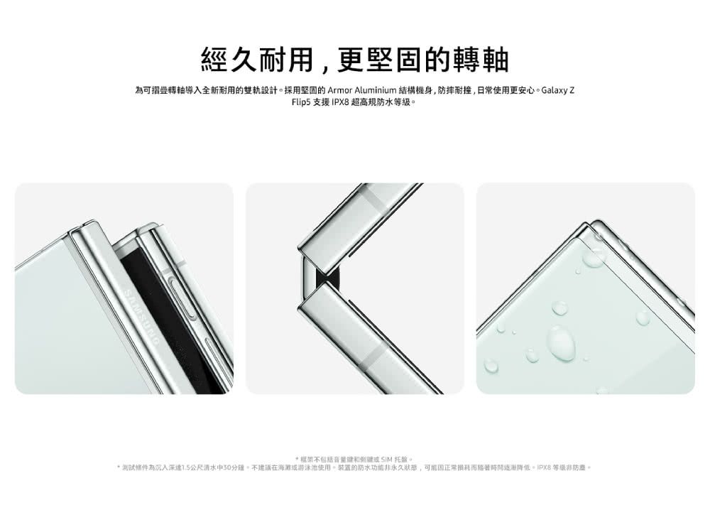 經久耐用更可摺疊轉軸導入全新耐用的設計採用堅固的 Armor Aluminium 結構機身,防摔耐撞,日常使用更安心Galaxy ZFlip5 支援 IPX8 超高規防水等級框架不包括托盤。* 測試為深公尺清水中30分鐘。不建議在海灘或游泳池使用。的防水功能非永久,正常逐漸降低 等級非防。