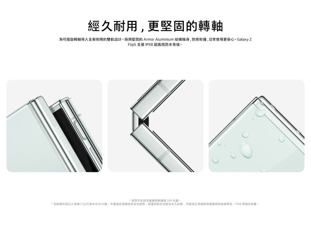 經久耐用,更轉軸為可摺疊轉軸導入全新耐用的設計採用堅固的 Armor Aluminium 結構機身,防摔耐撞,日常使用更安心。Galaxy ZFlip5 支援 IPX8 超高規防水等級。 框架不包括音量 SIM 托盤。* 測試條件為沉入深1.5公尺清水中30分鐘。不建議在海灘游泳池使用。的防水非永久狀態,可能正常損耗而時間逐漸降低 等級非防。