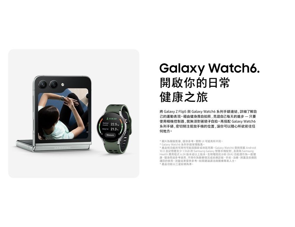 225  21.3Galaxy Watch6.開啟你的日常康之旅 Galaxy Z Flip5 與 Galaxy Watch6 系列手錶連結詳細了解自的運動表現藉由健身房自拍照見證自己每天的進步只要使用相機控制器,就無須對著鏡子自拍。再搭配 Galaxy Watcho系列手錶,密切關注手機的位置,讓你可以隨心所欲前往任何地方。* 圖片模擬影像,供參考,有所不同。* Galaxy Watchd 系列手錶單獨販售。* 產品功能的可用性地區而異。Galaxy Watch6 與搭載 Android10.0且記憶體至少1.5GB的 Samsung Galaxy 智慧手機,為 SamsungHealth 應用程式 6.24版本或以上版本。生物電阻抗分析 (BIA) 功能僅作為一般健康健身參考使用,不得作為醫療情況或疾病診斷、手術、治療、及疾病防護目的使用。測量結果僅供參考,如需建議請洽詢醫療人士。* 產品功能以三星網為準。