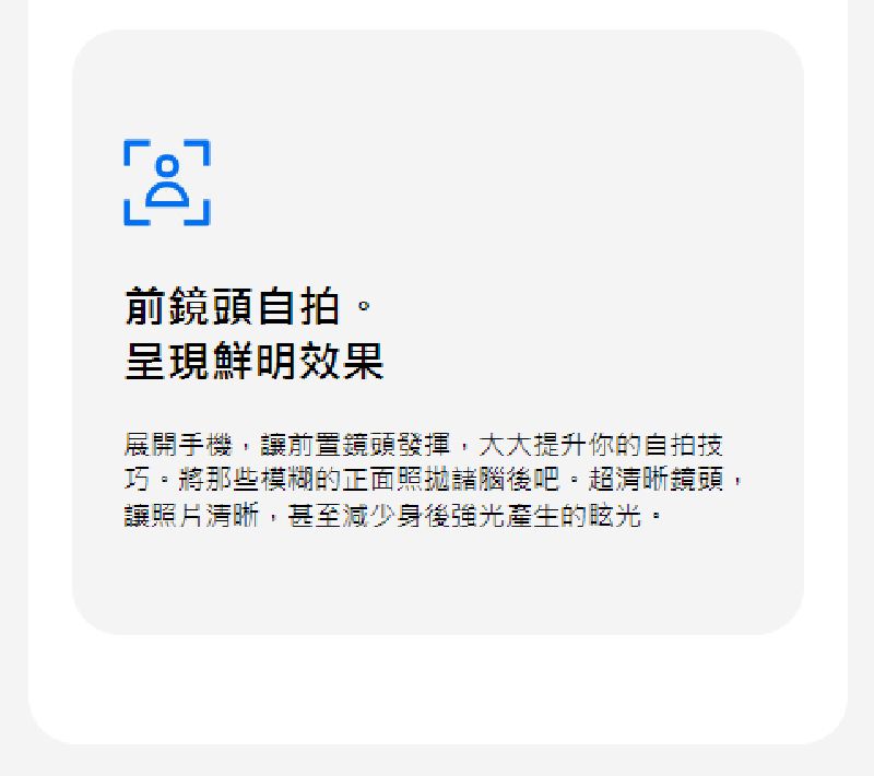 前鏡頭自拍。呈現鮮明效果展開手機,讓前置鏡頭發揮,大大提升你的自拍技巧。將那些模糊的正面照拋諸腦後吧。超清晰鏡頭,讓照片清晰,甚至減少身後強光產生的眩光。