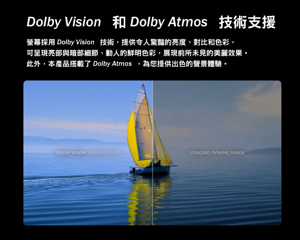 Dolby Vision 和 Dolby Atmos 技術支援螢幕採用 Dolby Vision 技術提供令人驚豔的亮度、對比和色彩,可呈現亮部與暗部細節、動人的鮮明色彩,展現前所未見的美麗效果。此外,本產品搭載了 Dolby Atmos,為您提供出色的聲體驗。DOLBY VISION ADVANCED HDRSTANDARD DYNAMIC RANGE