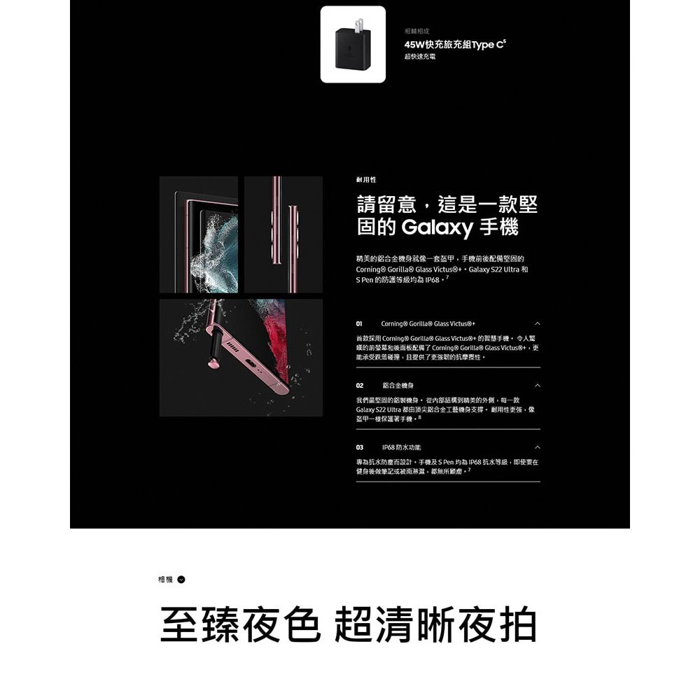 相機45W快充旅充組 超快速充電耐用請留意這是堅固 Galaxy 的鋁合金就像一套盔甲後配備堅固的Corning® Gorilla☉ Glass Victus Galaxy S22 Ultra 和S Pen 的防護等級Corning® Gorilla® Glass Victus® +首款採用 Corning® Gorilla® Glass Victus®+的智慧的前螢菜和後面板配備了 Corning® Gorilla® Glass Victus+承受跌落碰撞,且提供了更強韌的抗性02鋁合金機身我們最堅固的機身 從內部結構精美的外側,每一款Galaxy S22 Ultra 都由顶尖鋁合金工藝機身支撐,耐用性更強,像盔甲一楼 03 IP68 防水功能專為抗水防塵而設計,手機及 S Pen  IP68 抗水等級,即使要在健身後做筆記或被雨,都無所至臻夜色 超清晰夜拍