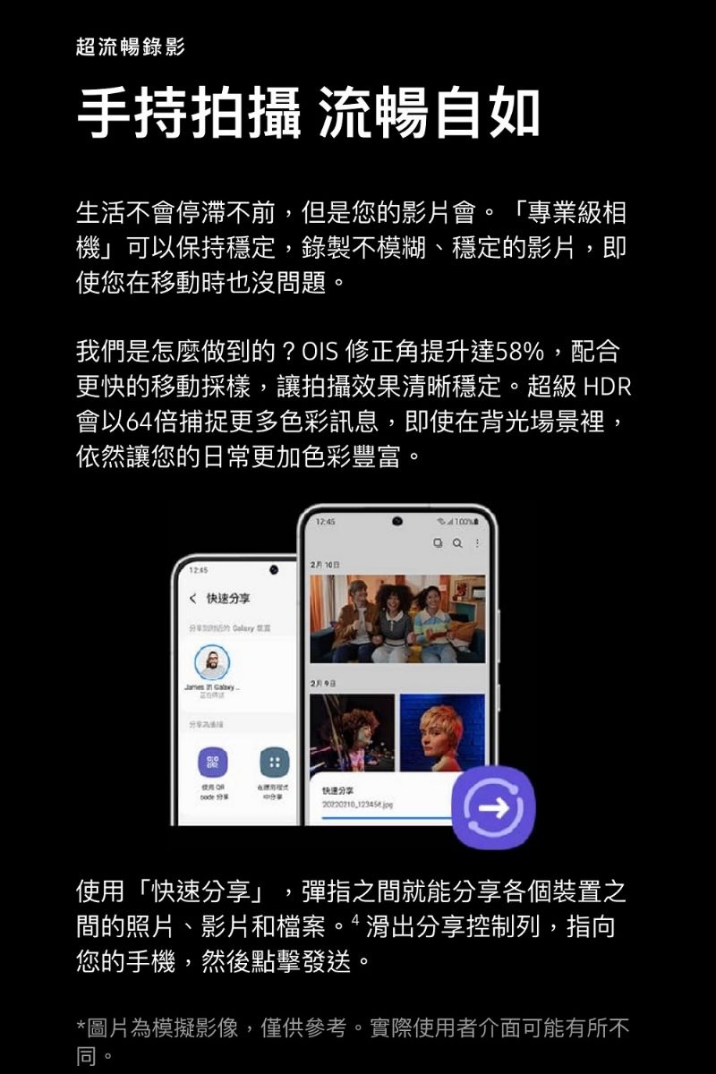 超流暢錄影手持拍攝 流暢自如生活不會停滯不前,但是您的影片會。「專業級相機」可以保持穩定,錄製不模糊、穩定的影片,即使您在移動時也沒問題。我們是怎麼做到的?OIS 修正角提升達58%,配合更快的移動採樣,讓拍攝效果清晰穩定。超級HD會以64倍捕捉更多色彩訊息,即使在背光場景裡,依然讓您的常更加色彩豐富。 快速享  R10日  2月日快递分享分20220210  使用「快速分享」,彈指之間就能分享各個裝置之間的照片、影片和檔案。滑出分享控制列,指向您的手機,然後點擊發送。*圖片為模擬影像,僅供參考。實際使用者介面可能有所不