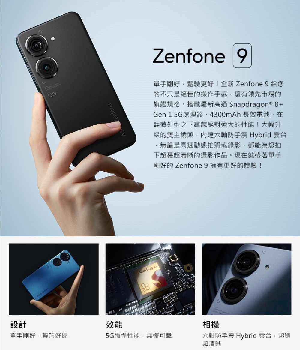 設計ASUS 09Zenfone 9單手剛好體驗更好!全新Zenfone 9 給您的不只是絕佳的操作手感還有領先市場的旗艦規格。搭載最新高通Snapdragon  8+Gen 1 5G處理器、4300mAh 長效電池在輕薄外型之下蘊藏絕對強大的性能!大幅升級的雙主鏡頭六軸防手震 Hybrid 雲台無論是高速動態拍照或錄影,都能為您拍下超穩超清晰的攝影作品。現在就帶著單手剛好的 Zenfone 9擁有更好的體驗!效能apdragon8+Gen 1單手剛好,輕巧好握5G強悍性能,無懈可擊相機六軸防手震 Hybrid 雲台 超穩超清晰